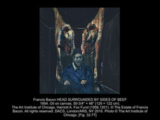 Francis Bacon HEAD SURROUNDED BY SIDES OF BEEF
1954. Oil on canvas, 50-3/4" × 48" (129 × 122 cm).
The Art Institute of Chicago. Harriott A. Fox Fund (1956.1201). © The Estate of Francis
Bacon. All rights reserved. DACS, London/ARS, NY 2016. Photo © The Art Institute of
Chicago. [Fig. 32-77]
 