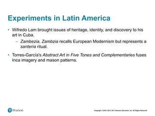 Copyright © 2018, 2014, 2011 Pearson Education, Inc. All Rights Reserved
Experiments in Latin America
• Wifredo Lam brought issues of heritage, identity, and discovery to his
art in Cuba.
– Zambezia, Zambzia recalls European Modernism but represents a
santería ritual.
• Torres-García's Abstract Art in Five Tones and Complementaries fuses
Inca imagery and mason patterns.
 