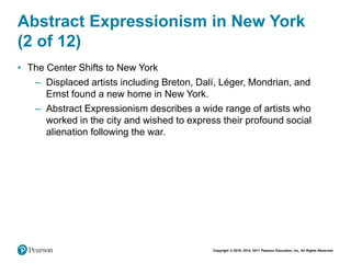 Copyright © 2018, 2014, 2011 Pearson Education, Inc. All Rights Reserved
Abstract Expressionism in New York
(2 of 12)
• The Center Shifts to New York
– Displaced artists including Breton, Dalí, Léger, Mondrian, and
Ernst found a new home in New York.
– Abstract Expressionism describes a wide range of artists who
worked in the city and wished to express their profound social
alienation following the war.
 
