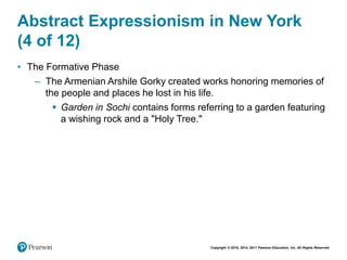 Copyright © 2018, 2014, 2011 Pearson Education, Inc. All Rights Reserved
Abstract Expressionism in New York
(4 of 12)
• The Formative Phase
– The Armenian Arshile Gorky created works honoring memories of
the people and places he lost in his life.
 Garden in Sochi contains forms referring to a garden featuring
a wishing rock and a "Holy Tree."
 
