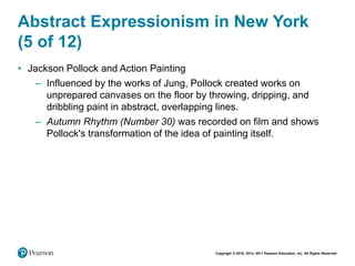 Copyright © 2018, 2014, 2011 Pearson Education, Inc. All Rights Reserved
Abstract Expressionism in New York
(5 of 12)
• Jackson Pollock and Action Painting
– Influenced by the works of Jung, Pollock created works on
unprepared canvases on the floor by throwing, dripping, and
dribbling paint in abstract, overlapping lines.
– Autumn Rhythm (Number 30) was recorded on film and shows
Pollock's transformation of the idea of painting itself.
 