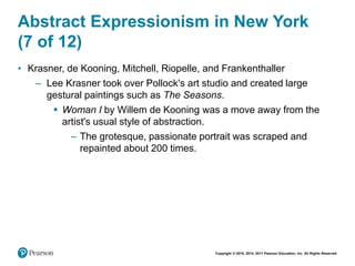 Copyright © 2018, 2014, 2011 Pearson Education, Inc. All Rights Reserved
Abstract Expressionism in New York
(7 of 12)
• Krasner, de Kooning, Mitchell, Riopelle, and Frankenthaller
– Lee Krasner took over Pollock's art studio and created large
gestural paintings such as The Seasons.
 Woman I by Willem de Kooning was a move away from the
artist's usual style of abstraction.
– The grotesque, passionate portrait was scraped and
repainted about 200 times.
 