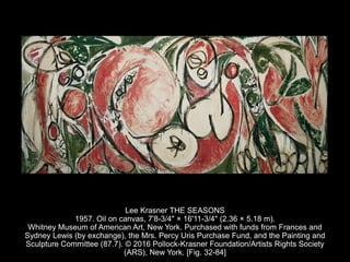 Lee Krasner THE SEASONS
1957. Oil on canvas, 7'8-3/4" × 16'11-3/4" (2.36 × 5.18 m).
Whitney Museum of American Art, New York. Purchased with funds from Frances and
Sydney Lewis (by exchange), the Mrs. Percy Uris Purchase Fund, and the Painting and
Sculpture Committee (87.7). © 2016 Pollock-Krasner Foundation/Artists Rights Society
(ARS), New York. [Fig. 32-84]
 