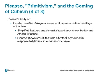 Copyright © 2018, 2014, 2011 Pearson Education, Inc. All Rights Reserved
Picasso, "Primitivism," and the Coming
of Cubism (4 of 8)
• Picasso's Early Art
– Les Demoiselles d'Avignon was one of the most radical paintings
of the time.
 Simplified features and almond-shaped eyes show Iberian and
African influence.
 Picasso shows prostitutes from a brothel, somewhat in
response to Matisse's Le Bonheur de Vivre.
 