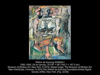 Willem de Kooning WOMAN I
1950–1952. Oil on canvas, 75-7/8" × 58" (192.7 × 147.3 cm).
Museum of Modern Art, New York. © 2016. Digital image, The Museum of Modern Art,
New York/Scala, Florence. © 2016 The Willem de Kooning Foundation/Artists Rights
Society (ARS), New York. [Fig. 32-85]
 