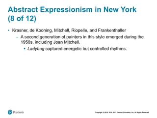Copyright © 2018, 2014, 2011 Pearson Education, Inc. All Rights Reserved
Abstract Expressionism in New York
(8 of 12)
• Krasner, de Kooning, Mitchell, Riopelle, and Frankenthaller
– A second generation of painters in this style emerged during the
1950s, including Joan Mitchell.
 Ladybug captured energetic but controlled rhythms.
 