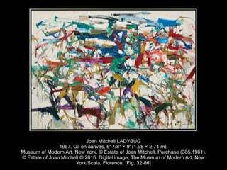 Joan Mitchell LADYBUG
1957. Oil on canvas, 6'-7/8" × 9' (1.98 × 2.74 m).
Museum of Modern Art, New York. © Estate of Joan Mitchell. Purchase (385.1961).
© Estate of Joan Mitchell © 2016. Digital image, The Museum of Modern Art, New
York/Scala, Florence. [Fig. 32-86]
 