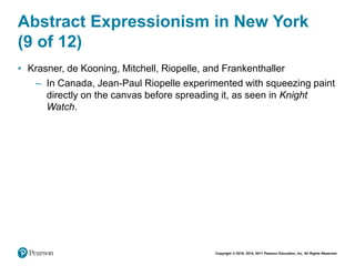 Copyright © 2018, 2014, 2011 Pearson Education, Inc. All Rights Reserved
Abstract Expressionism in New York
(9 of 12)
• Krasner, de Kooning, Mitchell, Riopelle, and Frankenthaller
– In Canada, Jean-Paul Riopelle experimented with squeezing paint
directly on the canvas before spreading it, as seen in Knight
Watch.
 