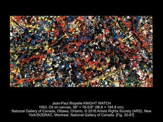 Jean-Paul Riopelle KNIGHT WATCH
1953. Oil on canvas, 38" × 76-5/8" (96.6 × 194.8 cm).
National Gallery of Canada, Ottawa, Ontario. © 2016 Artists Rights Society (ARS), New
York/SODRAC, Montreal. National Gallery of Canada. [Fig. 32-87]
 