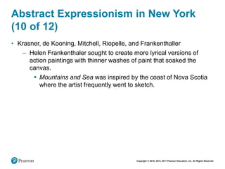 Copyright © 2018, 2014, 2011 Pearson Education, Inc. All Rights Reserved
Abstract Expressionism in New York
(10 of 12)
• Krasner, de Kooning, Mitchell, Riopelle, and Frankenthaller
– Helen Frankenthaler sought to create more lyrical versions of
action paintings with thinner washes of paint that soaked the
canvas.
 Mountains and Sea was inspired by the coast of Nova Scotia
where the artist frequently went to sketch.
 
