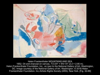 Helen Frankenthaler MOUNTAINS AND SEA
1952. Oil and charcoal on canvas, 7'2-3/4" × 9'8-1/4" (2.2 × 2.95 m).
Helen Frankenthaler Foundation, Inc., on loan to the National Gallery of Art, Washington,
DC. Image courtesy of the National Gallery of Art, Washington. © 2016 Helen
Frankenthaler Foundation, Inc./Artists Rights Society (ARS), New York. [Fig. 32-88]
 