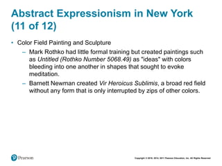 Copyright © 2018, 2014, 2011 Pearson Education, Inc. All Rights Reserved
Abstract Expressionism in New York
(11 of 12)
• Color Field Painting and Sculpture
– Mark Rothko had little formal training but created paintings such
as Untitled (Rothko Number 5068.49) as "ideas" with colors
bleeding into one another in shapes that sought to evoke
meditation.
– Barnett Newman created Vir Heroicus Sublimis, a broad red field
without any form that is only interrupted by zips of other colors.
 