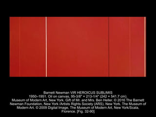 Barnett Newman VIR HEROICUS SUBLIMIS
1950–1951. Oil on canvas, 95-3/8" × 213-1/4" (242 × 541.7 cm).
Museum of Modern Art, New York. Gift of Mr. and Mrs. Ben Heller. © 2016 The Barnett
Newman Foundation, New York /Artists Rights Society (ARS), New York. The Museum of
Modern Art. © 2009 Digital Image, The Museum of Modern Art, New York/Scala,
Florence. [Fig. 32-90]
 
