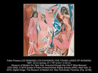 Pablo Picasso LES DEMOISELLES D'AVIGNON (THE YOUNG LADIES OF AVIGNON)
1907. Oil on canvas, 8' × 7'8" (2.43 × 2.33 m).
Museum of Modern Art, New York. Acquired through the Lillie P. Bliss Bequest
(333.1939). © 2016 Estate of Pablo Picasso/Artists Rights Society (ARS), New York. ©
2016. Digital image, The Museum of Modern Art, New York/Scala, Florence. [Fig. 32-06]
 