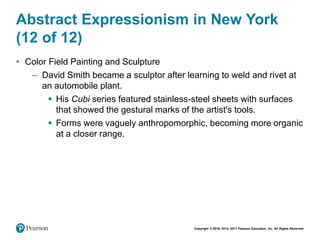 Copyright © 2018, 2014, 2011 Pearson Education, Inc. All Rights Reserved
Abstract Expressionism in New York
(12 of 12)
• Color Field Painting and Sculpture
– David Smith became a sculptor after learning to weld and rivet at
an automobile plant.
 His Cubi series featured stainless-steel sheets with surfaces
that showed the gestural marks of the artist's tools.
 Forms were vaguely anthropomorphic, becoming more organic
at a closer range.
 