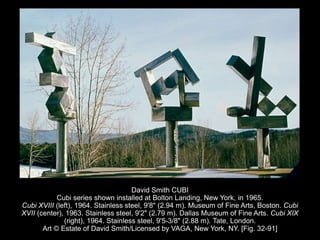 David Smith CUBI
Cubi series shown installed at Bolton Landing, New York, in 1965.
Cubi XVIII (left), 1964. Stainless steel, 9'8" (2.94 m). Museum of Fine Arts, Boston. Cubi
XVII (center), 1963. Stainless steel, 9'2" (2.79 m). Dallas Museum of Fine Arts. Cubi XIX
(right), 1964. Stainless steel, 9'5-3/8" (2.88 m). Tate, London.
Art © Estate of David Smith/Licensed by VAGA, New York, NY. [Fig. 32-91]
 