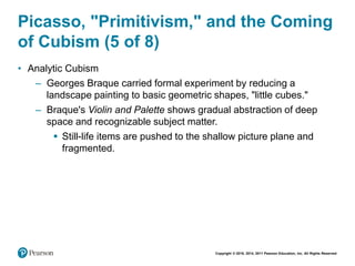 Copyright © 2018, 2014, 2011 Pearson Education, Inc. All Rights Reserved
Picasso, "Primitivism," and the Coming
of Cubism (5 of 8)
• Analytic Cubism
– Georges Braque carried formal experiment by reducing a
landscape painting to basic geometric shapes, "little cubes."
– Braque's Violin and Palette shows gradual abstraction of deep
space and recognizable subject matter.
 Still-life items are pushed to the shallow picture plane and
fragmented.
 