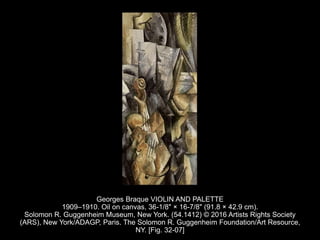 Georges Braque VIOLIN AND PALETTE
1909–1910. Oil on canvas, 36-1/8" × 16-7/8" (91.8 × 42.9 cm).
Solomon R. Guggenheim Museum, New York. (54.1412) © 2016 Artists Rights Society
(ARS), New York/ADAGP, Paris. The Solomon R. Guggenheim Foundation/Art Resource,
NY. [Fig. 32-07]
 