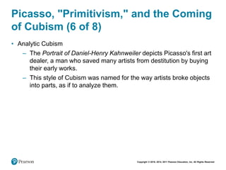 Copyright © 2018, 2014, 2011 Pearson Education, Inc. All Rights Reserved
Picasso, "Primitivism," and the Coming
of Cubism (6 of 8)
• Analytic Cubism
– The Portrait of Daniel-Henry Kahnweiler depicts Picasso's first art
dealer, a man who saved many artists from destitution by buying
their early works.
– This style of Cubism was named for the way artists broke objects
into parts, as if to analyze them.
 