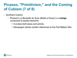 Copyright © 2018, 2014, 2011 Pearson Education, Inc. All Rights Reserved
Picasso, "Primitivism," and the Coming
of Cubism (7 of 8)
• Synthetic Cubism
– Picasso's La Bouteille de Suze (Bottle of Suze) is a collage
composed of pasted elements.
 It evokes both place and activity.
 Newspaper pieces contain references to the First Balkan War.
 