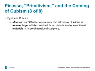 Copyright © 2018, 2014, 2011 Pearson Education, Inc. All Rights Reserved
Picasso, "Primitivism," and the Coming
of Cubism (8 of 8)
• Synthetic Cubism
– Mandolin and Clarinet was a work that introduced the idea of
assemblage, which combined found objects and nontraditional
materials in three-dimensional sculpture.
 