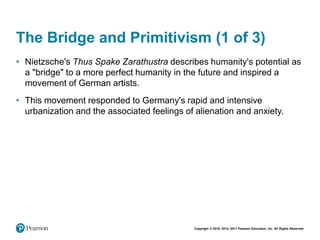 Copyright © 2018, 2014, 2011 Pearson Education, Inc. All Rights Reserved
The Bridge and Primitivism (1 of 3)
• Nietzsche's Thus Spake Zarathustra describes humanity's potential as
a "bridge" to a more perfect humanity in the future and inspired a
movement of German artists.
• This movement responded to Germany's rapid and intensive
urbanization and the associated feelings of alienation and anxiety.
 