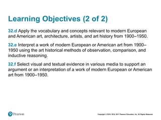 Copyright © 2018, 2014, 2011 Pearson Education, Inc. All Rights Reserved
Learning Objectives (2 of 2)
32.d Apply the vocabulary and concepts relevant to modern European
and American art, architecture, artists, and art history from 1900–1950.
32.e Interpret a work of modern European or American art from 1900–
1950 using the art historical methods of observation, comparison, and
inductive reasoning.
32.f Select visual and textual evidence in various media to support an
argument or an interpretation of a work of modern European or American
art from 1900–1950.
 