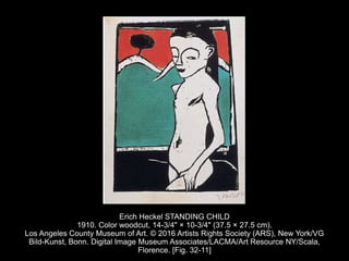 Erich Heckel STANDING CHILD
1910. Color woodcut, 14-3/4" × 10-3/4" (37.5 × 27.5 cm).
Los Angeles County Museum of Art. © 2016 Artists Rights Society (ARS), New York/VG
Bild-Kunst, Bonn. Digital Image Museum Associates/LACMA/Art Resource NY/Scala,
Florence. [Fig. 32-11]
 
