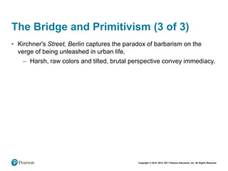 Copyright © 2018, 2014, 2011 Pearson Education, Inc. All Rights Reserved
The Bridge and Primitivism (3 of 3)
• Kirchner's Street, Berlin captures the paradox of barbarism on the
verge of being unleashed in urban life.
– Harsh, raw colors and tilted, brutal perspective convey immediacy.
 