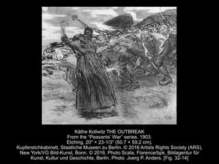 Käthe Kollwitz THE OUTBREAK
From the “Peasants' War” series. 1903.
Etching, 20" × 23-1/3" (50.7 × 59.2 cm).
Kupferstichkabinett, Staatliche Museen zu Berlin. © 2016 Artists Rights Society (ARS),
New York/VG Bild-Kunst, Bonn. © 2016. Photo Scala, Florence/bpk, Bildagentur für
Kunst, Kultur und Geschichte, Berlin. Photo: Joerg P. Anders. [Fig. 32-14]
 