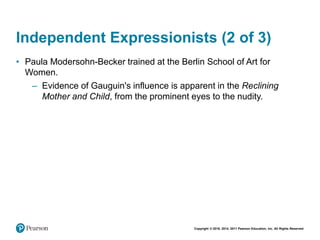 Copyright © 2018, 2014, 2011 Pearson Education, Inc. All Rights Reserved
Independent Expressionists (2 of 3)
• Paula Modersohn-Becker trained at the Berlin School of Art for
Women.
– Evidence of Gauguin's influence is apparent in the Reclining
Mother and Child, from the prominent eyes to the nudity.
 