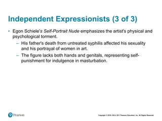 Copyright © 2018, 2014, 2011 Pearson Education, Inc. All Rights Reserved
Independent Expressionists (3 of 3)
• Egon Schiele's Self-Portrait Nude emphasizes the artist's physical and
psychological torment.
– His father's death from untreated syphilis affected his sexuality
and his portrayal of women in art.
– The figure lacks both hands and genitals, representing self-
punishment for indulgence in masturbation.
 