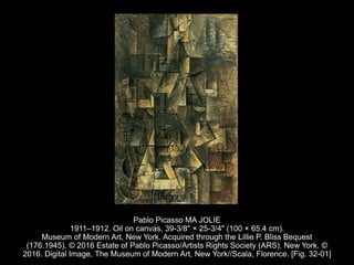 Pablo Picasso MA JOLIE
1911–1912. Oil on canvas, 39-3/8" × 25-3/4" (100 × 65.4 cm).
Museum of Modern Art, New York. Acquired through the Lillie P. Bliss Bequest
(176.1945). © 2016 Estate of Pablo Picasso/Artists Rights Society (ARS), New York. ©
2016. Digital Image, The Museum of Modern Art, New York//Scala, Florence. [Fig. 32-01]
 