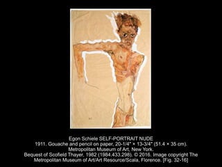 Egon Schiele SELF-PORTRAIT NUDE
1911. Gouache and pencil on paper, 20-1/4" × 13-3/4" (51.4 × 35 cm).
Metropolitan Museum of Art, New York.
Bequest of Scofield Thayer, 1982 (1984.433.298). © 2016. Image copyright The
Metropolitan Museum of Art/Art Resource/Scala, Florence. [Fig. 32-16]
 