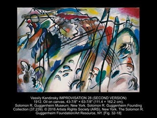 Vassily Kandinsky IMPROVISATION 28 (SECOND VERSION)
1912. Oil on canvas, 43-7/8" × 63-7/8" (111.4 × 162.2 cm).
Solomon R. Guggenheim Museum, New York. Solomon R. Guggenheim Founding
Collection (37.239). © 2016 Artists Rights Society (ARS), New York. The Solomon R.
Guggenheim Foundation/Art Resource, NY. [Fig. 32-18]
 