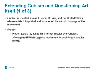 Copyright © 2018, 2014, 2011 Pearson Education, Inc. All Rights Reserved
Extending Cubism and Questioning Art
Itself (1 of 8)
• Cubism resonated across Europe, Russia, and the United States,
where artists interpreted and broadened the visual message of the
movement.
• France
– Robert Delaunay fused his interest in color with Cubism.
– Homage to Blériot suggests movement through bright circular
forms.
 