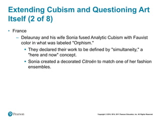 Copyright © 2018, 2014, 2011 Pearson Education, Inc. All Rights Reserved
Extending Cubism and Questioning Art
Itself (2 of 8)
• France
– Delaunay and his wife Sonia fused Analytic Cubism with Fauvist
color in what was labeled "Orphism."
 They declared their work to be defined by "simultaneity," a
"here and now" concept.
 Sonia created a decorated Citroën to match one of her fashion
ensembles.
 