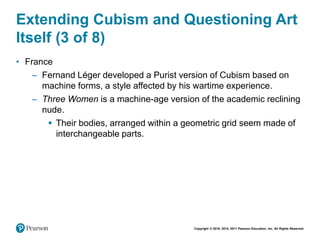 Copyright © 2018, 2014, 2011 Pearson Education, Inc. All Rights Reserved
Extending Cubism and Questioning Art
Itself (3 of 8)
• France
– Fernand Léger developed a Purist version of Cubism based on
machine forms, a style affected by his wartime experience.
– Three Women is a machine-age version of the academic reclining
nude.
 Their bodies, arranged within a geometric grid seem made of
interchangeable parts.
 