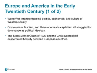 Copyright © 2018, 2014, 2011 Pearson Education, Inc. All Rights Reserved
Europe and America in the Early
Twentieth Century (1 of 2)
• World War I transformed the politics, economics, and culture of
Western society.
• Communism, fascism, and liberal–domestic capitalism all struggled for
dominance as political ideology.
• The Stock Market Crash of 1929 and the Great Depression
exacerbated hostility between European countries.
 