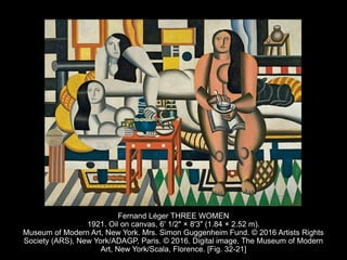 Fernand Léger THREE WOMEN
1921. Oil on canvas, 6' 1/2" × 8'3" (1.84 × 2.52 m).
Museum of Modern Art, New York. Mrs. Simon Guggenheim Fund. © 2016 Artists Rights
Society (ARS), New York/ADAGP, Paris. © 2016. Digital image, The Museum of Modern
Art, New York/Scala, Florence. [Fig. 32-21]
 
