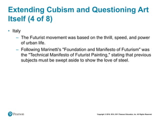 Copyright © 2018, 2014, 2011 Pearson Education, Inc. All Rights Reserved
Extending Cubism and Questioning Art
Itself (4 of 8)
• Italy
– The Futurist movement was based on the thrill, speed, and power
of urban life.
– Following Marinetti's "Foundation and Manifesto of Futurism" was
the "Technical Manifesto of Futurist Painting," stating that previous
subjects must be swept aside to show the love of steel.
 