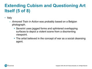 Copyright © 2018, 2014, 2011 Pearson Education, Inc. All Rights Reserved
Extending Cubism and Questioning Art
Itself (5 of 8)
• Italy
– Armored Train in Action was probably based on a Belgian
photograph.
 Severini uses jagged forms and splintered overlapping
surfaces to depict a violent scene from a disorienting
viewpoint.
 The artist believed in the concept of war as a social cleansing
agent.
 