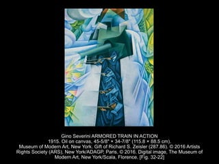 Gino Severini ARMORED TRAIN IN ACTION
1915. Oil on canvas, 45-5/8" × 34-7/8" (115.8 × 88.5 cm).
Museum of Modern Art, New York. Gift of Richard S. Zeisler (287.86). © 2016 Artists
Rights Society (ARS), New York/ADAGP, Paris. © 2016. Digital image, The Museum of
Modern Art, New York/Scala, Florence. [Fig. 32-22]
 
