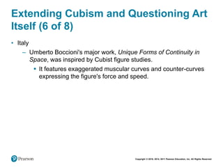 Copyright © 2018, 2014, 2011 Pearson Education, Inc. All Rights Reserved
Extending Cubism and Questioning Art
Itself (6 of 8)
• Italy
– Umberto Boccioni's major work, Unique Forms of Continuity in
Space, was inspired by Cubist figure studies.
 It features exaggerated muscular curves and counter-curves
expressing the figure's force and speed.
 