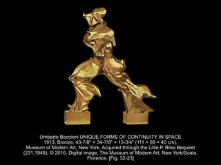 Umberto Boccioni UNIQUE FORMS OF CONTINUITY IN SPACE
1913. Bronze, 43-7/8" × 34-7/8" × 15-3/4" (111 × 89 × 40 cm).
Museum of Modern Art, New York. Acquired through the Lillie P. Bliss Bequest
(231.1948). © 2016. Digital image, The Museum of Modern Art, New York/Scala,
Florence. [Fig. 32-23]
 