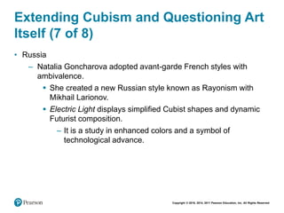 Copyright © 2018, 2014, 2011 Pearson Education, Inc. All Rights Reserved
Extending Cubism and Questioning Art
Itself (7 of 8)
• Russia
– Natalia Goncharova adopted avant-garde French styles with
ambivalence.
 She created a new Russian style known as Rayonism with
Mikhail Larionov.
 Electric Light displays simplified Cubist shapes and dynamic
Futurist composition.
– It is a study in enhanced colors and a symbol of
technological advance.
 