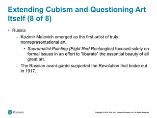 Copyright © 2018, 2014, 2011 Pearson Education, Inc. All Rights Reserved
Extending Cubism and Questioning Art
Itself (8 of 8)
• Russia
– Kazimir Malevich emerged as the first artist of truly
nonrepresentational art.
 Suprematist Painting (Eight Red Rectangles) focused solely on
formal issues in an effort to "liberate" the essential beauty of all
great art.
– The Russian avant-garde supported the Revolution that broke out
in 1917.
 