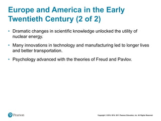 Copyright © 2018, 2014, 2011 Pearson Education, Inc. All Rights Reserved
Europe and America in the Early
Twentieth Century (2 of 2)
• Dramatic changes in scientific knowledge unlocked the utility of
nuclear energy.
• Many innovations in technology and manufacturing led to longer lives
and better transportation.
• Psychology advanced with the theories of Freud and Pavlov.
 