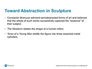 Copyright © 2018, 2014, 2011 Pearson Education, Inc. All Rights Reserved
Toward Abstraction in Sculpture
• Constantin Brancusi admired semiabstracted forms of art and believed
that the artists of such works successfully captured the "essence" of
their subject.
• The Newborn relates the shape of a human infant.
• Torso of a Young Man distills the figure into three essential metal
cylinders.
 