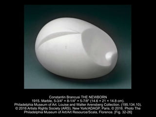 Constantin Brancusi THE NEWBORN
1915. Marble, 5-3/4" × 8-1/4" × 5-7/8" (14.6 × 21 × 14.8 cm).
Philadelphia Museum of Art. Louise and Walter Arensberg Collection. (195.134.10).
© 2016 Artists Rights Society (ARS), New York/ADAGP, Paris. © 2016. Photo The
Philadelphia Museum of Art/Art Resource/Scala, Florence. [Fig. 32-26]
 